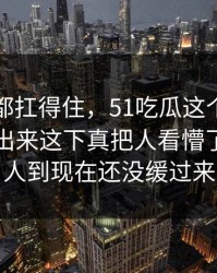 不是谁都扛得住，51吃瓜这个瓜把旧事全带出来这下真把人看懵了，不少人到现在还没缓过来