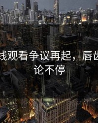 51网在线观看争议再起，唇齿间的争论不停
