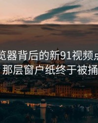91网浏览器背后的新91视频点破新动向，那层窗户纸终于被捅开了