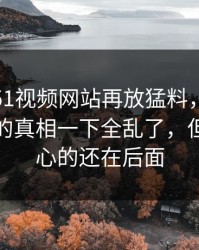 这几天51视频网站再放猛料，这份爆料牵出的真相一下全乱了，但真正扎心的还在后面