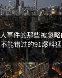 揭秘91大事件的那些被忽略的猛料：你绝对不能错过的91爆料猛料解析