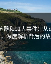 91网浏览器和91大事件：从热度到前情，深度解析背后的故事