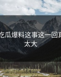 关于51吃瓜爆料这事这一回真的后劲太大