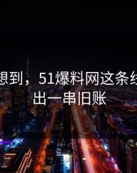 谁都没想到，51爆料网这条线被揭开出一串旧账