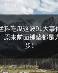 91爆料猛料吃瓜这波91大事件每日大赛回归，原来前面铺垫都是为了这一步！