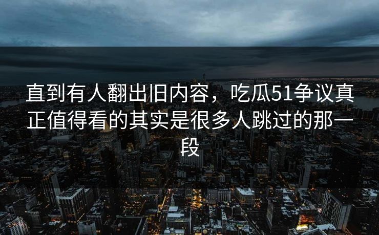 直到有人翻出旧内容，吃瓜51争议真正值得看的其实是很多人跳过的那一段