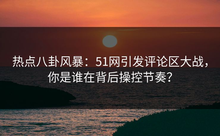 热点八卦风暴：51网引发评论区大战，你是谁在背后操控节奏？