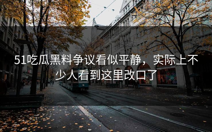 51吃瓜黑料争议看似平静，实际上不少人看到这里改口了
