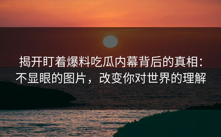 揭开盯着爆料吃瓜内幕背后的真相：不显眼的图片，改变你对世界的理解