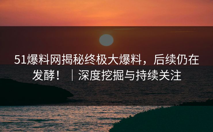 51爆料网揭秘终极大爆料，后续仍在发酵！｜深度挖掘与持续关注