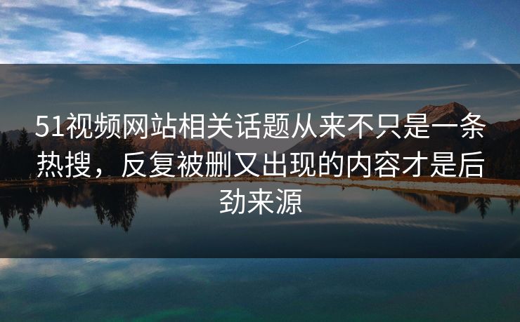 51视频网站相关话题从来不只是一条热搜，反复被删又出现的内容才是后劲来源