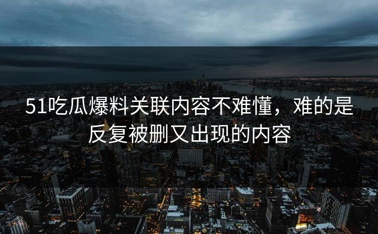 51吃瓜爆料关联内容不难懂，难的是反复被删又出现的内容