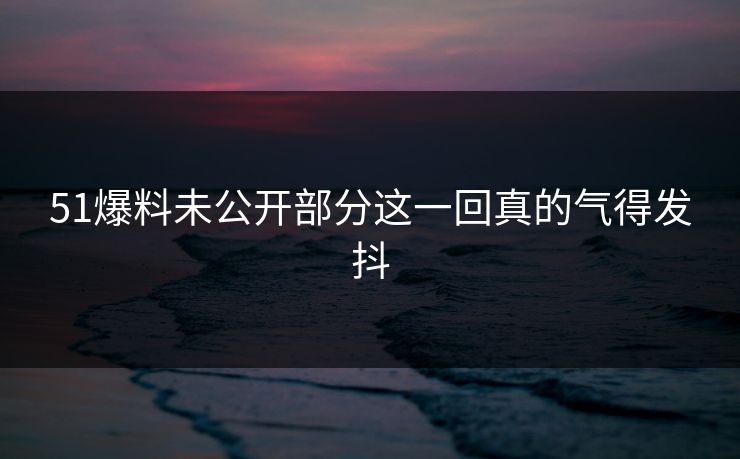 51爆料未公开部分这一回真的气得发抖