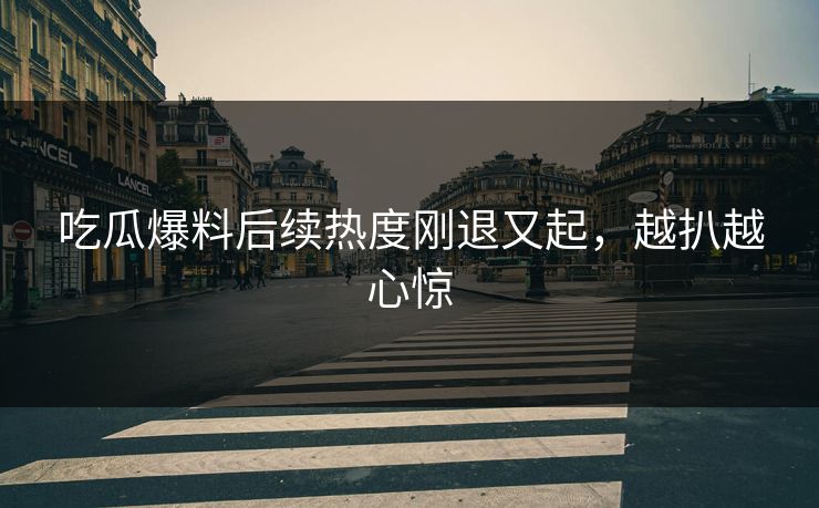 吃瓜爆料后续热度刚退又起,越扒越心惊 吃瓜爆料后续热度刚退又起,越扒越心惊
