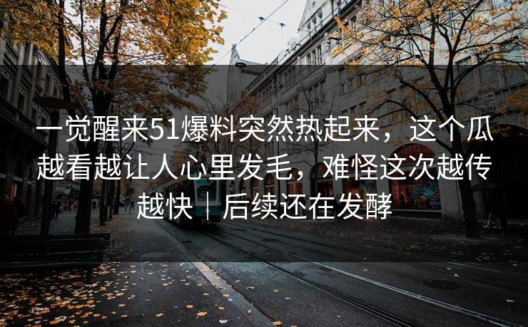 一觉醒来51爆料突然热起来，这个瓜越看越让人心里发毛，难怪这次越传越快｜后续还在发酵