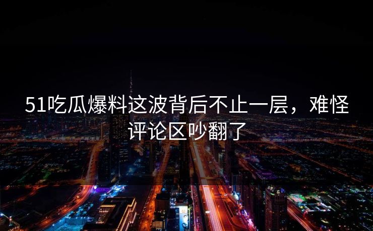 51吃瓜爆料这波背后不止一层，难怪评论区吵翻了