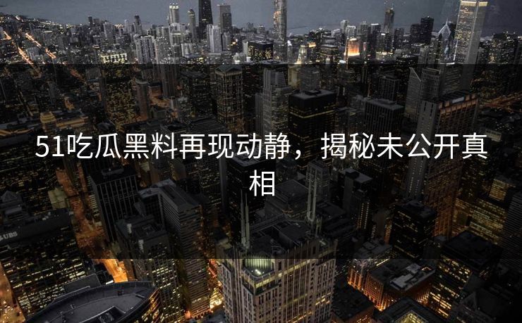 51吃瓜黑料再现动静，揭秘未公开真相