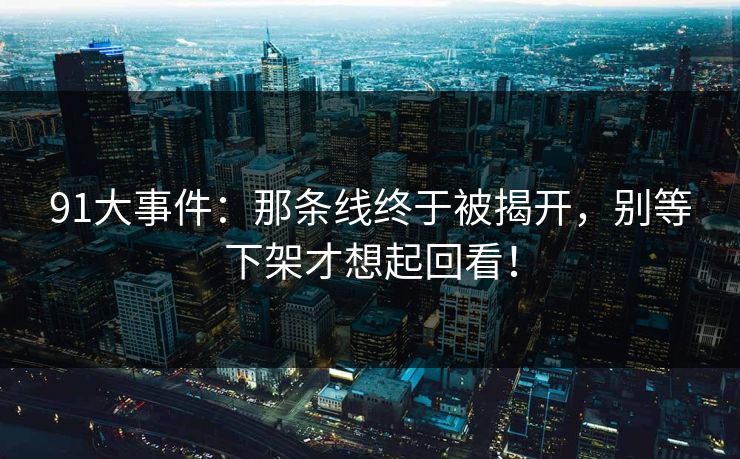 91大事件:那条线终于被揭开,别等下架才想起回看! 91大事件:那条线终于被揭开,别等下架才想起回看!