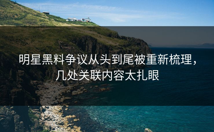 明星黑料争议从头到尾被重新梳理，几处关联内容太扎眼