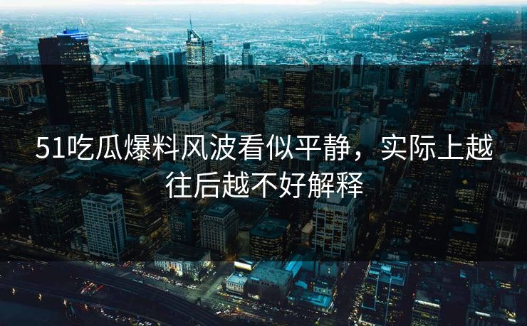 51吃瓜爆料风波看似平静，实际上越往后越不好解释