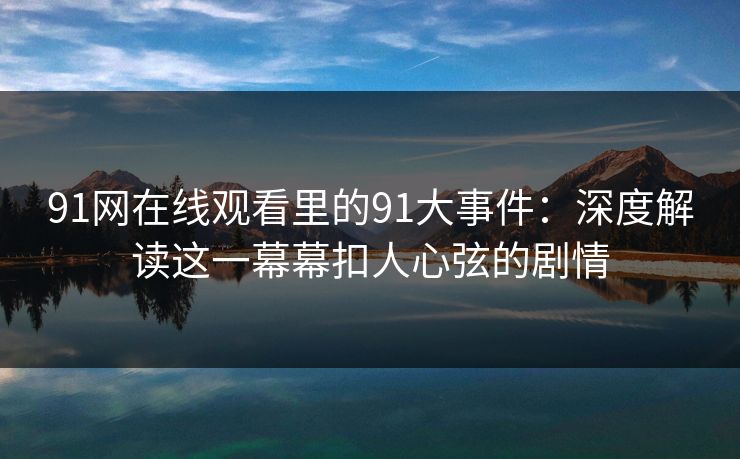 91网在线观看里的91大事件：深度解读这一幕幕扣人心弦的剧情