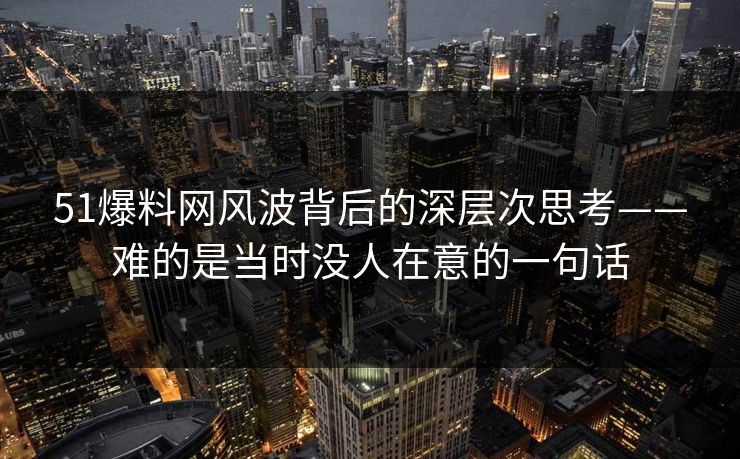 51爆料网风波背后的深层次思考——难的是当时没人在意的一句话