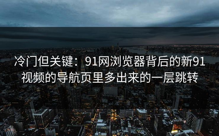 冷门但关键：91网浏览器背后的新91视频的导航页里多出来的一层跳转