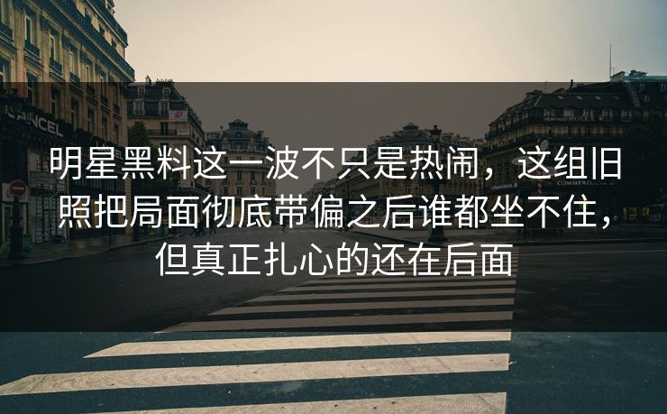 明星黑料这一波不只是热闹，这组旧照把局面彻底带偏之后谁都坐不住，但真正扎心的还在后面