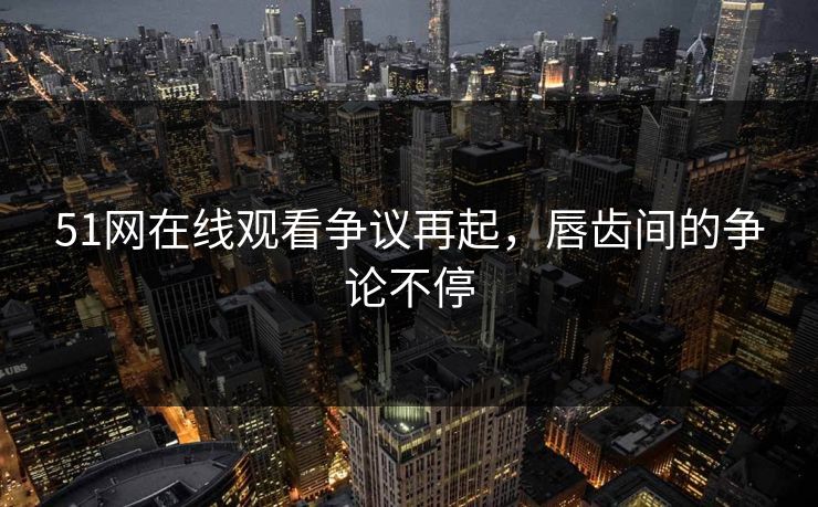 51网在线观看争议再起，唇齿间的争论不停