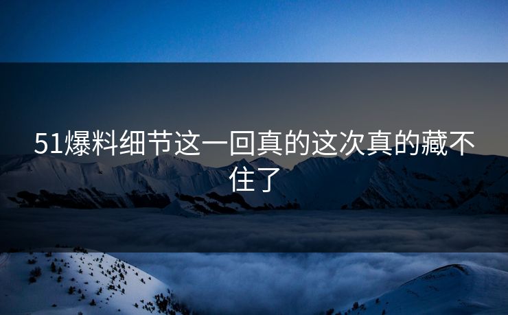 51爆料细节这一回真的这次真的藏不住了