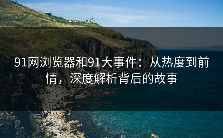91网浏览器和91大事件：从热度到前情，深度解析背后的故事