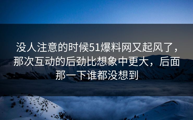 没人注意的时候51爆料网又起风了,那次互动的后劲比想象中更大,后面那一下谁都没想到 没人注意的时候51爆料网又起风了,那次互动的后劲比想象中更大,后面那一下谁都没想到