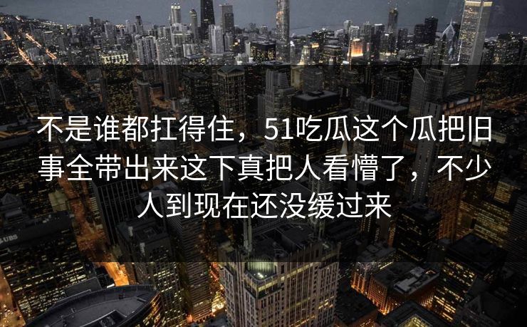 不是谁都扛得住，51吃瓜这个瓜把旧事全带出来这下真把人看懵了，不少人到现在还没缓过来