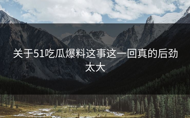 关于51吃瓜爆料这事这一回真的后劲太大