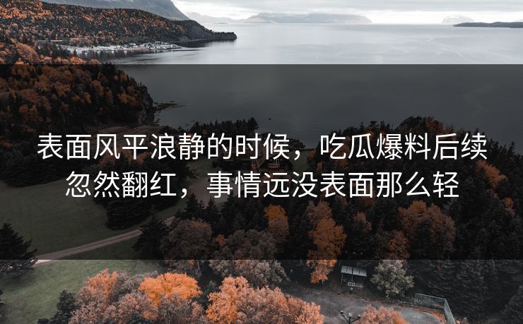 表面风平浪静的时候,吃瓜爆料后续忽然翻红,事情远没表面那么轻 表面风平浪静的时候,吃瓜爆料后续忽然翻红,事情远没表面那么轻