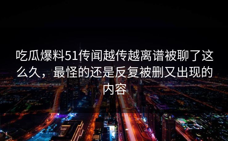 吃瓜爆料51传闻越传越离谱被聊了这么久，最怪的还是反复被删又出现的内容
