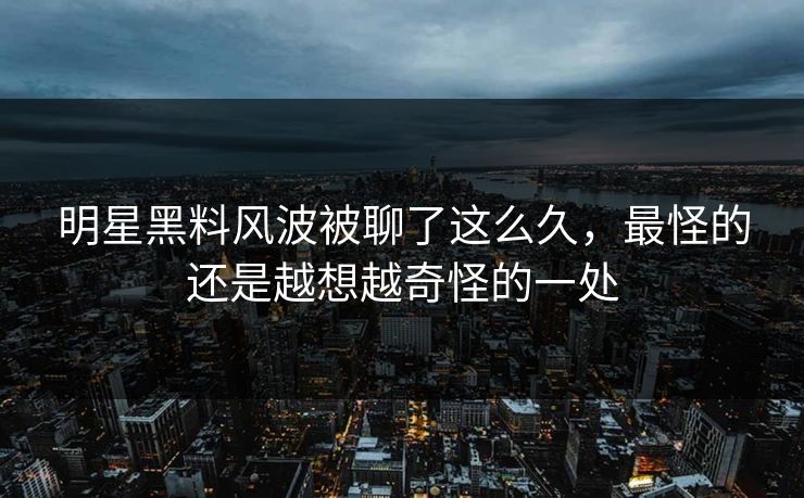 明星黑料风波被聊了这么久，最怪的还是越想越奇怪的一处