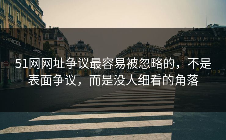 51网网址争议最容易被忽略的，不是表面争议，而是没人细看的角落