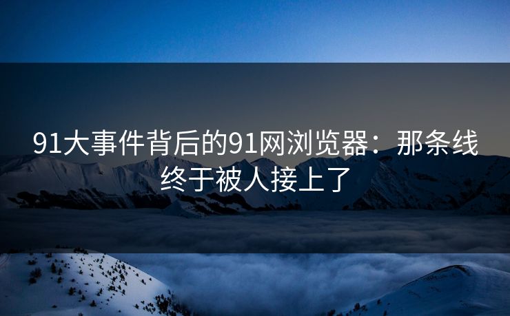 91大事件背后的91网浏览器：那条线终于被人接上了