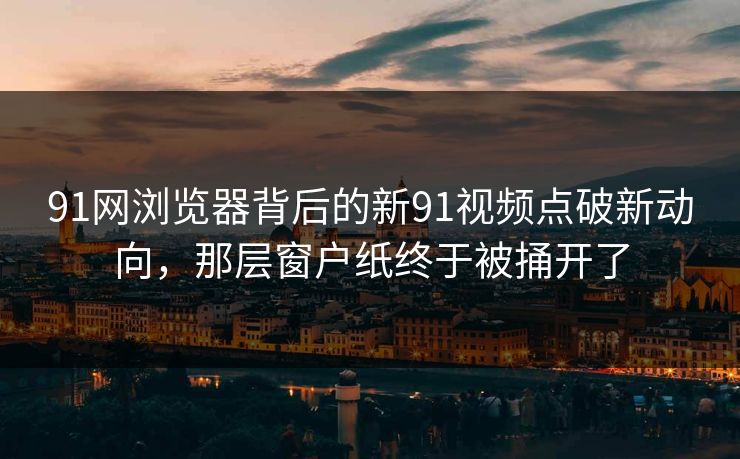 91网浏览器背后的新91视频点破新动向，那层窗户纸终于被捅开了