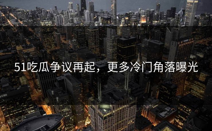 51吃瓜争议再起，更多冷门角落曝光