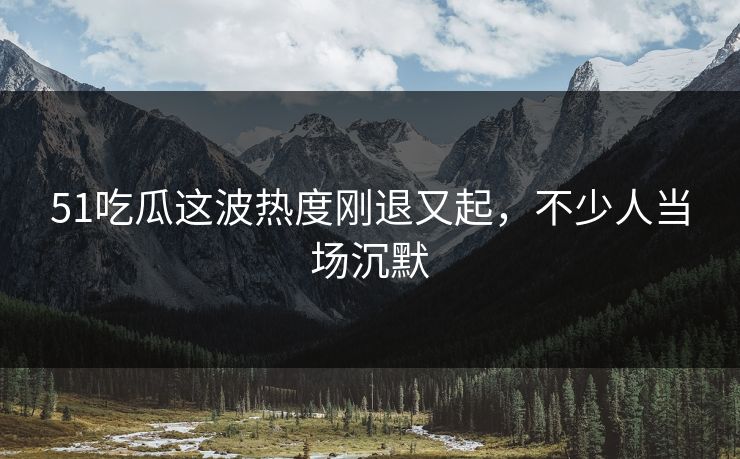 51吃瓜这波热度刚退又起，不少人当场沉默