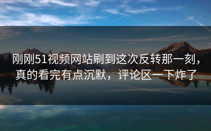 刚刚51视频网站刷到这次反转那一刻，真的看完有点沉默，评论区一下炸了
