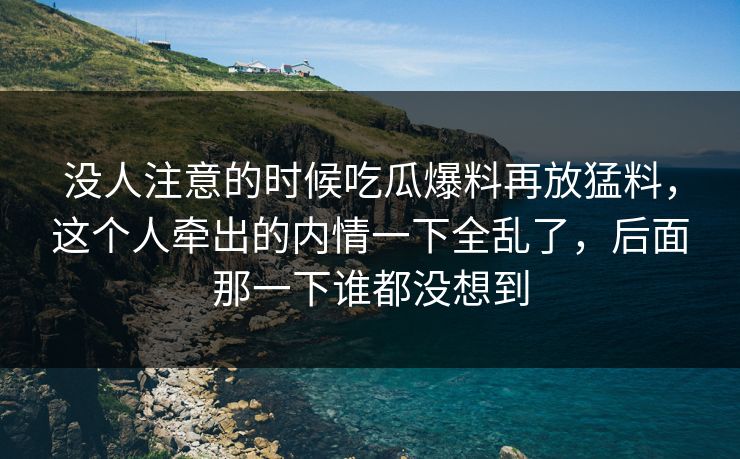 没人注意的时候吃瓜爆料再放猛料,这个人牵出的内情一下全乱了,后面那一下谁都没想到 没人注意的时候吃瓜爆料再放猛料,这个人牵出的内情一下全乱了,后面那一下谁都没想到