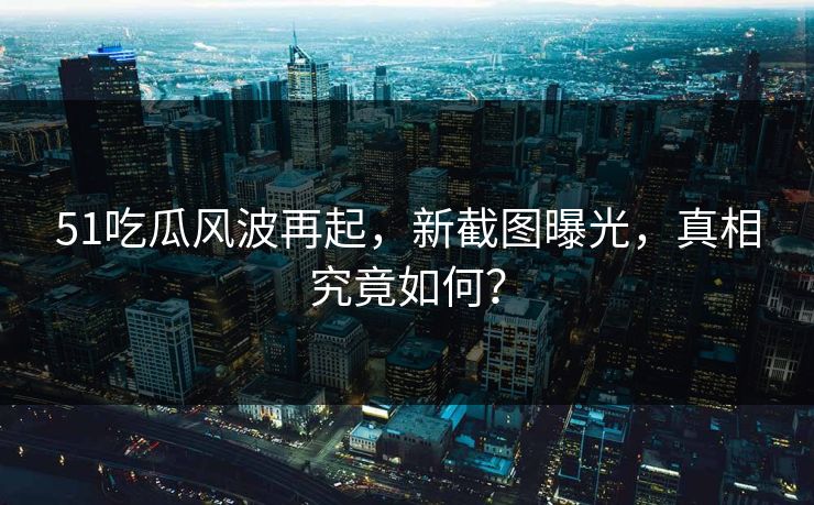51吃瓜风波再起,新截图曝光,真相究竟如何? 51吃瓜风波再起,新截图曝光,真相究竟如何?