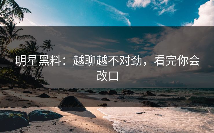 明星黑料:越聊越不对劲,看完你会改口 明星黑料:越聊越不对劲,看完你会改口