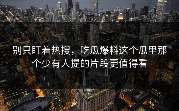 别只盯着热搜，吃瓜爆料这个瓜里那个少有人提的片段更值得看