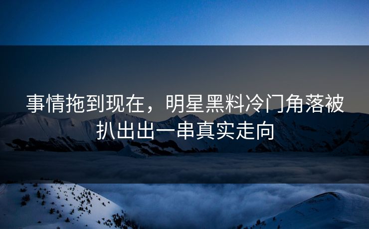 事情拖到现在，明星黑料冷门角落被扒出出一串真实走向