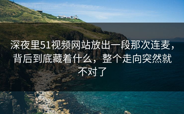 深夜里51视频网站放出一段那次连麦，背后到底藏着什么，整个走向突然就不对了