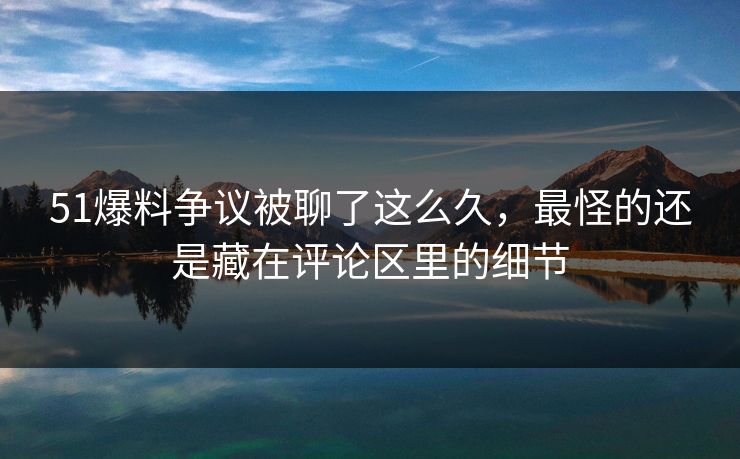 51爆料争议被聊了这么久，最怪的还是藏在评论区里的细节